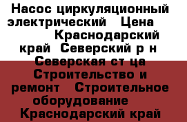 Насос циркуляционный электрический › Цена ­ 12 500 - Краснодарский край, Северский р-н, Северская ст-ца Строительство и ремонт » Строительное оборудование   . Краснодарский край